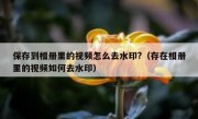 保存到相册里的视频怎么去水印?（存在相册里的视频如何去水印）