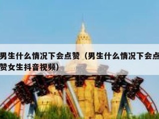 男生什么情况下会点赞（男生什么情况下会点赞女生抖音视频）