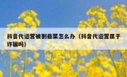 抖音代运营被割韭菜怎么办（抖音代运营属于诈骗吗）