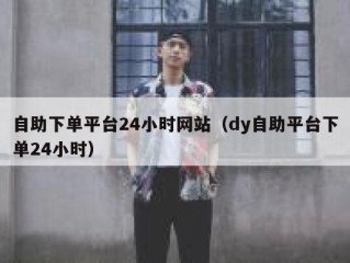 自助下单平台24小时网站（dy自助平台下单24小时）