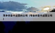 萍乡抖音代运营的公司（专业抖音代运营公司）