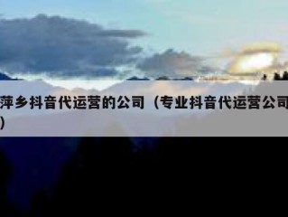 萍乡抖音代运营的公司（专业抖音代运营公司）