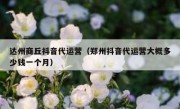 达州商丘抖音代运营（郑州抖音代运营大概多少钱一个月）