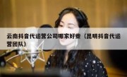 云南抖音代运营公司哪家好些（昆明抖音代运营团队）