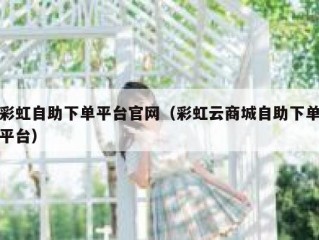 彩虹自助下单平台官网（彩虹云商城自助下单平台）