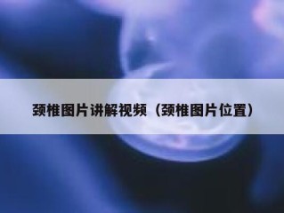 颈椎图片讲解视频（颈椎图片位置）