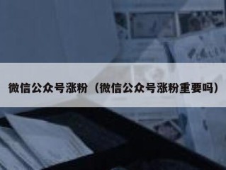 微信公众号涨粉（微信公众号涨粉重要吗）