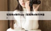 短视频ai制作app（短视频ai制作神器）