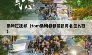 汤姆短视频（tom汤姆叔叔最新网名怎么取）