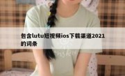 包含lutu短视频ios下载渠道2021的词条