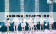 2023年短视频（2023年短视频还能做吗）