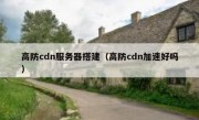 高防cdn服务器搭建（高防cdn加速好吗）