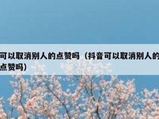 可以取消别人的点赞吗（抖音可以取消别人的点赞吗）