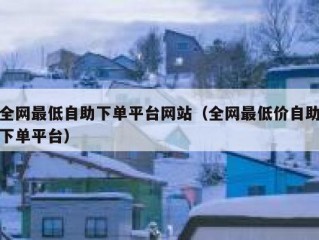 全网最低自助下单平台网站（全网最低价自助下单平台）