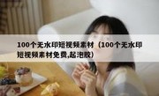 100个无水印短视频素材（100个无水印短视频素材免费,起泡胶）