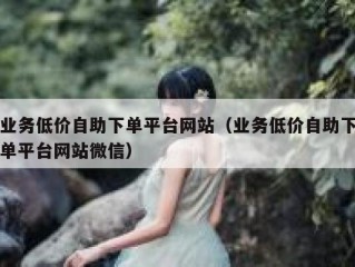 业务低价自助下单平台网站（业务低价自助下单平台网站微信）