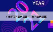 广州学习抖音代运营（广东抖音代运营）