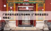 广西抖音代运营公司在哪有（广西抖音运营公司排名）