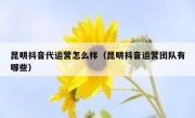 昆明抖音代运营怎么样（昆明抖音运营团队有哪些）