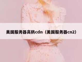 美国服务器高防cdn（美国服务器cn2）