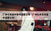 广州化妆品抖音代运营公司（广州化妆品抖音代运营公司）