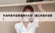 长治抖音代运营是做什么的（通辽抖音代运营）