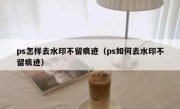 ps怎样去水印不留痕迹（ps如何去水印不留痕迹）