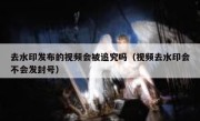 去水印发布的视频会被追究吗（视频去水印会不会发封号）