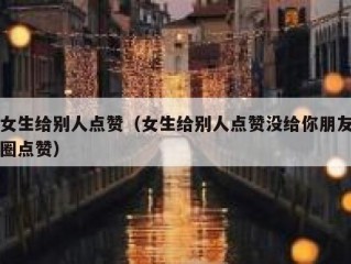 女生给别人点赞（女生给别人点赞没给你朋友圈点赞）