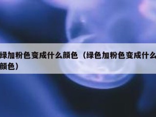 绿加粉色变成什么颜色（绿色加粉色变成什么颜色）