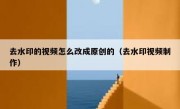 去水印的视频怎么改成原创的（去水印视频制作）