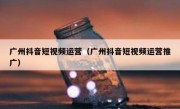 广州抖音短视频运营（广州抖音短视频运营推广）