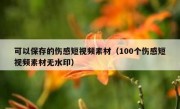 可以保存的伤感短视频素材（100个伤感短视频素材无水印）