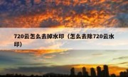 720云怎么去掉水印（怎么去除720云水印）