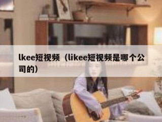 lkee短视频（likee短视频是哪个公司的）