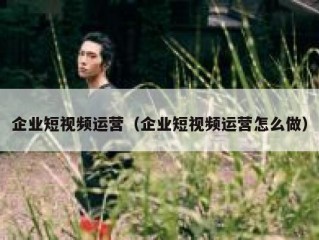 企业短视频运营（企业短视频运营怎么做）