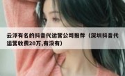 云浮有名的抖音代运营公司推荐（深圳抖音代运营收费20万,有没有）