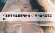 广东抖音代运营策略价格（广东抖音代运营公司）