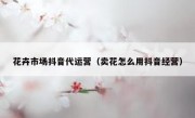 花卉市场抖音代运营（卖花怎么用抖音经营）