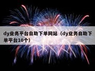 dy业务平台自助下单网站（dy业务自助下单平台10个）