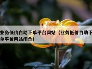 业务低价自助下单平台网站（业务低价自助下单平台网站闲鱼）