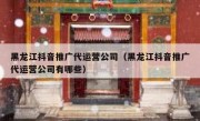 黑龙江抖音推广代运营公司（黑龙江抖音推广代运营公司有哪些）