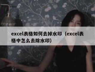 excel表格如何去掉水印（excel表格中怎么去除水印）