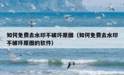 如何免费去水印不破坏原图（如何免费去水印不破坏原图的软件）