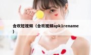 合欢短视频（合欢视频apk1rename）