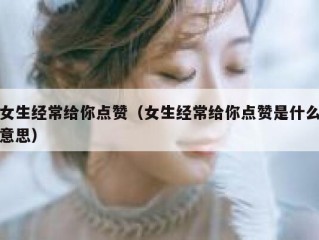 女生经常给你点赞（女生经常给你点赞是什么意思）