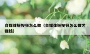 自媒体短视频怎么做（自媒体短视频怎么做才赚钱）