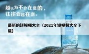 最新的短视频大全（2021年短视频大全下载）