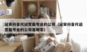 延安抖音代运营最专业的公司（延安抖音代运营最专业的公司是哪家）