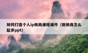 如何打造个人ip微商课程课件（做微商怎么起步ppt）